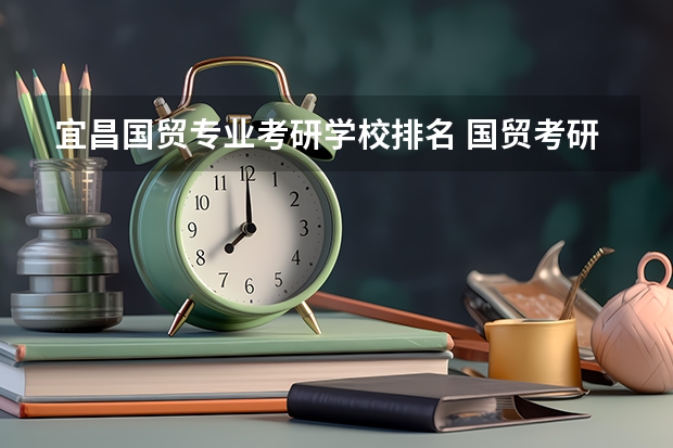 宜昌国贸专业考研学校排名 国贸考研那个学校名气大一些，而相对报的人又不多？
